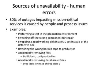 Sources of unavailability - human
errors
• 80% of outages impacting mission-critical
services is caused by people and process issues
• Examples:
• Performing a test in the production environment
• Switching off the wrong component for repair
• Swapping a good working disk in a RAID set instead of the
defective one
• Restoring the wrong backup tape to production
• Accidentally removing files
– Mail folders, configuration files
• Accidentally removing database entries
– Drop table x instead of drop table y
 