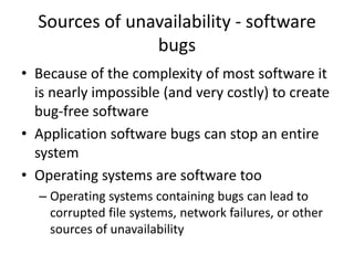 Sources of unavailability - software
bugs
• Because of the complexity of most software it
is nearly impossible (and very costly) to create
bug-free software
• Application software bugs can stop an entire
system
• Operating systems are software too
– Operating systems containing bugs can lead to
corrupted file systems, network failures, or other
sources of unavailability
 