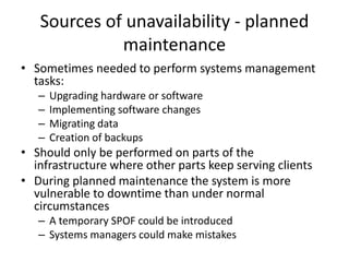Sources of unavailability - planned
maintenance
• Sometimes needed to perform systems management
tasks:
– Upgrading hardware or software
– Implementing software changes
– Migrating data
– Creation of backups
• Should only be performed on parts of the
infrastructure where other parts keep serving clients
• During planned maintenance the system is more
vulnerable to downtime than under normal
circumstances
– A temporary SPOF could be introduced
– Systems managers could make mistakes
 
