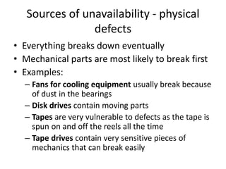 Sources of unavailability - physical
defects
• Everything breaks down eventually
• Mechanical parts are most likely to break first
• Examples:
– Fans for cooling equipment usually break because
of dust in the bearings
– Disk drives contain moving parts
– Tapes are very vulnerable to defects as the tape is
spun on and off the reels all the time
– Tape drives contain very sensitive pieces of
mechanics that can break easily
 