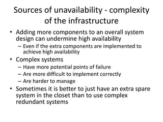 Sources of unavailability - complexity
of the infrastructure
• Adding more components to an overall system
design can undermine high availability
– Even if the extra components are implemented to
achieve high availability
• Complex systems
– Have more potential points of failure
– Are more difficult to implement correctly
– Are harder to manage
• Sometimes it is better to just have an extra spare
system in the closet than to use complex
redundant systems
 