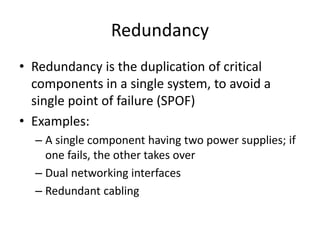Redundancy
• Redundancy is the duplication of critical
components in a single system, to avoid a
single point of failure (SPOF)
• Examples:
– A single component having two power supplies; if
one fails, the other takes over
– Dual networking interfaces
– Redundant cabling
 