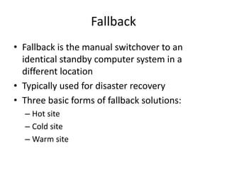 Fallback
• Fallback is the manual switchover to an
identical standby computer system in a
different location
• Typically used for disaster recovery
• Three basic forms of fallback solutions:
– Hot site
– Cold site
– Warm site
 
