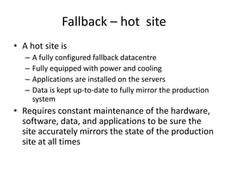 Fallback – hot site
• A hot site is
– A fully configured fallback datacentre
– Fully equipped with power and cooling
– Applications are installed on the servers
– Data is kept up-to-date to fully mirror the production
system
• Requires constant maintenance of the hardware,
software, data, and applications to be sure the
site accurately mirrors the state of the production
site at all times
 