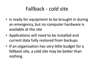 Fallback - cold site
• Is ready for equipment to be brought in during
an emergency, but no computer hardware is
available at the site
• Applications will need to be installed and
current data fully restored from backups
• If an organization has very little budget for a
fallback site, a cold site may be better than
nothing
 