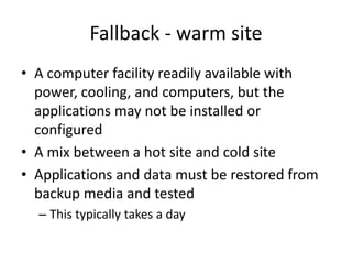 Fallback - warm site
• A computer facility readily available with
power, cooling, and computers, but the
applications may not be installed or
configured
• A mix between a hot site and cold site
• Applications and data must be restored from
backup media and tested
– This typically takes a day
 