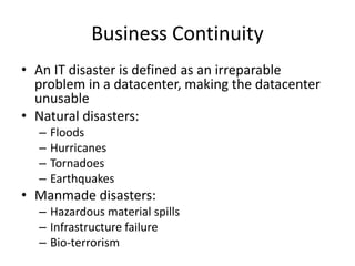 Business Continuity
• An IT disaster is defined as an irreparable
problem in a datacenter, making the datacenter
unusable
• Natural disasters:
– Floods
– Hurricanes
– Tornadoes
– Earthquakes
• Manmade disasters:
– Hazardous material spills
– Infrastructure failure
– Bio-terrorism
 