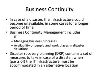 Business Continuity
• In case of a disaster, the infrastructure could
become unavailable, in some cases for a longer
period of time
• Business Continuity Management includes:
– IT
– Managing business processes
– Availability of people and work places in disaster
situations
• Disaster recovery planning (DRP) contains a set of
measures to take in case of a disaster, when
(parts of) the IT infrastructure must be
accommodated in an alternative location
 
