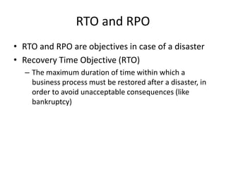 RTO and RPO
• RTO and RPO are objectives in case of a disaster
• Recovery Time Objective (RTO)
– The maximum duration of time within which a
business process must be restored after a disaster, in
order to avoid unacceptable consequences (like
bankruptcy)
 