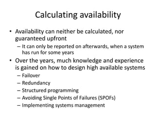 Calculating availability
• Availability can neither be calculated, nor
guaranteed upfront
– It can only be reported on afterwards, when a system
has run for some years
• Over the years, much knowledge and experience
is gained on how to design high available systems
– Failover
– Redundancy
– Structured programming
– Avoiding Single Points of Failures (SPOFs)
– Implementing systems management
 