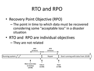 RTO and RPO
• Recovery Point Objective (RPO)
– The point in time to which data must be recovered
considering some "acceptable loss" in a disaster
situation
• RTO and RPO are individual objectives
– They are not related
 