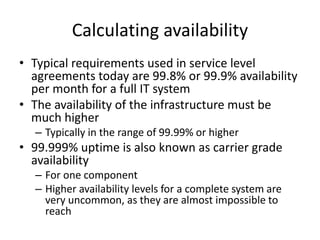 Calculating availability
• Typical requirements used in service level
agreements today are 99.8% or 99.9% availability
per month for a full IT system
• The availability of the infrastructure must be
much higher
– Typically in the range of 99.99% or higher
• 99.999% uptime is also known as carrier grade
availability
– For one component
– Higher availability levels for a complete system are
very uncommon, as they are almost impossible to
reach
 