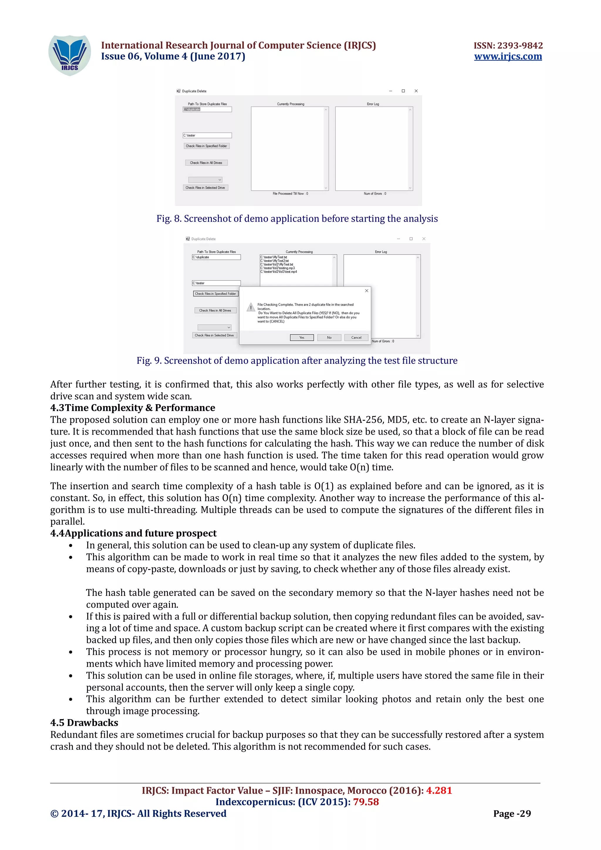 International Research Journal of Computer Science (IRJCS) ISSN: 2393-9842
Issue 06, Volume 4 (June 2017) www.irjcs.com
_________________________________________________________________________________________________
IRJCS: Impact Factor Value – SJIF: Innospace, Morocco (2016): 4.281
Indexcopernicus: (ICV 2015): 79.58
© 2014- 17, IRJCS- All Rights Reserved Page -29
Fig. 8. Screenshot of demo application before starting the analysis
Fig. 9. Screenshot of demo application after analyzing the test file structure
After further testing, it is confirmed that, this also works perfectly with other file types, as well as for selective
drive scan and system wide scan.
4.3Time Complexity & Performance
The proposed solution can employ one or more hash functions like SHA-256, MD5, etc. to create an N-layer signa-
ture. It is recommended that hash functions that use the same block size be used, so that a block of file can be read
just once, and then sent to the hash functions for calculating the hash. This way we can reduce the number of disk
accesses required when more than one hash function is used. The time taken for this read operation would grow
linearly with the number of files to be scanned and hence, would take O(n) time.
The insertion and search time complexity of a hash table is O(1) as explained before and can be ignored, as it is
constant. So, in effect, this solution has O(n) time complexity. Another way to increase the performance of this al-
gorithm is to use multi-threading. Multiple threads can be used to compute the signatures of the different files in
parallel.
4.4Applications and future prospect
• In general, this solution can be used to clean-up any system of duplicate files.
• This algorithm can be made to work in real time so that it analyzes the new files added to the system, by
means of copy-paste, downloads or just by saving, to check whether any of those files already exist.
The hash table generated can be saved on the secondary memory so that the N-layer hashes need not be
computed over again.
• If this is paired with a full or differential backup solution, then copying redundant files can be avoided, sav-
ing a lot of time and space. A custom backup script can be created where it first compares with the existing
backed up files, and then only copies those files which are new or have changed since the last backup.
• This process is not memory or processor hungry, so it can also be used in mobile phones or in environ-
ments which have limited memory and processing power.
• This solution can be used in online file storages, where, if, multiple users have stored the same file in their
personal accounts, then the server will only keep a single copy.
• This algorithm can be further extended to detect similar looking photos and retain only the best one
through image processing.
4.5 Drawbacks
Redundant files are sometimes crucial for backup purposes so that they can be successfully restored after a system
crash and they should not be deleted. This algorithm is not recommended for such cases.
 
