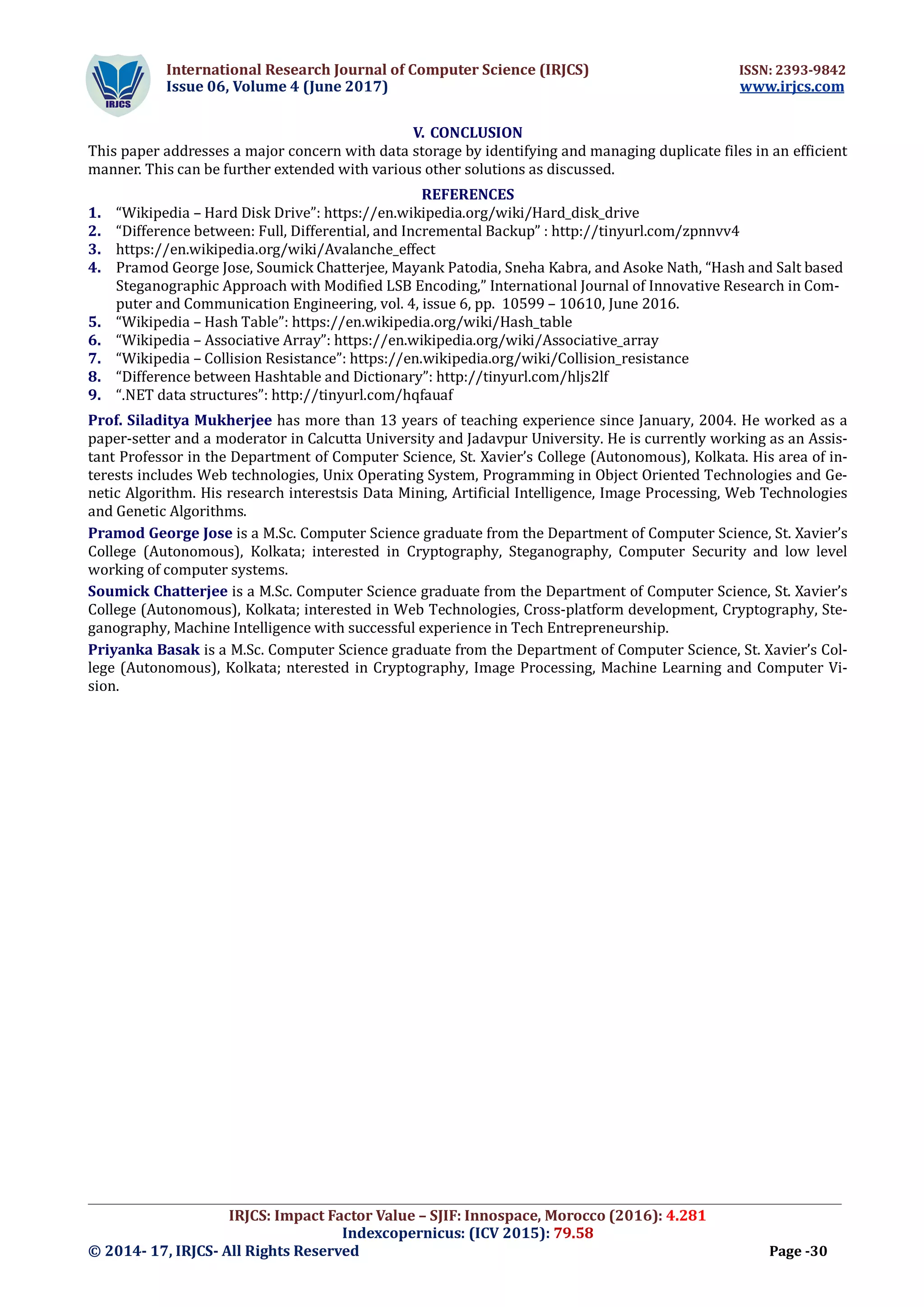International Research Journal of Computer Science (IRJCS) ISSN: 2393-9842
Issue 06, Volume 4 (June 2017) www.irjcs.com
_________________________________________________________________________________________________
IRJCS: Impact Factor Value – SJIF: Innospace, Morocco (2016): 4.281
Indexcopernicus: (ICV 2015): 79.58
© 2014- 17, IRJCS- All Rights Reserved Page -30
V. CONCLUSION
This paper addresses a major concern with data storage by identifying and managing duplicate files in an efficient
manner. This can be further extended with various other solutions as discussed.
REFERENCES
1. “Wikipedia – Hard Disk Drive”: https://en.wikipedia.org/wiki/Hard_disk_drive
2. “Difference between: Full, Differential, and Incremental Backup” : http://tinyurl.com/zpnnvv4
3. https://en.wikipedia.org/wiki/Avalanche_effect
4. Pramod George Jose, Soumick Chatterjee, Mayank Patodia, Sneha Kabra, and Asoke Nath, “Hash and Salt based
Steganographic Approach with Modified LSB Encoding,” International Journal of Innovative Research in Com-
puter and Communication Engineering, vol. 4, issue 6, pp. 10599 – 10610, June 2016.
5. “Wikipedia – Hash Table”: https://en.wikipedia.org/wiki/Hash_table
6. “Wikipedia – Associative Array”: https://en.wikipedia.org/wiki/Associative_array
7. “Wikipedia – Collision Resistance”: https://en.wikipedia.org/wiki/Collision_resistance
8. “Difference between Hashtable and Dictionary”: http://tinyurl.com/hljs2lf
9. “.NET data structures”: http://tinyurl.com/hqfauaf
Prof. Siladitya Mukherjee has more than 13 years of teaching experience since January, 2004. He worked as a
paper-setter and a moderator in Calcutta University and Jadavpur University. He is currently working as an Assis-
tant Professor in the Department of Computer Science, St. Xavier’s College (Autonomous), Kolkata. His area of in-
terests includes Web technologies, Unix Operating System, Programming in Object Oriented Technologies and Ge-
netic Algorithm. His research interestsis Data Mining, Artificial Intelligence, Image Processing, Web Technologies
and Genetic Algorithms.
Pramod George Jose is a M.Sc. Computer Science graduate from the Department of Computer Science, St. Xavier’s
College (Autonomous), Kolkata; interested in Cryptography, Steganography, Computer Security and low level
working of computer systems.
Soumick Chatterjee is a M.Sc. Computer Science graduate from the Department of Computer Science, St. Xavier’s
College (Autonomous), Kolkata; interested in Web Technologies, Cross-platform development, Cryptography, Ste-
ganography, Machine Intelligence with successful experience in Tech Entrepreneurship.
Priyanka Basak is a M.Sc. Computer Science graduate from the Department of Computer Science, St. Xavier’s Col-
lege (Autonomous), Kolkata; nterested in Cryptography, Image Processing, Machine Learning and Computer Vi-
sion.
 