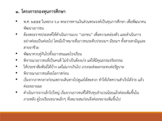 ๑. โครงการกองทุนการศึกษา
• พ.ศ. ๒๕๕๕ ในหลวง ร.๙ พระราชทานเงินส่วนพระองค์เป็นทุนการศึกษา เพื่อพัฒนาคน
พัฒนาเยาวชน
• ต้องพระราชประสงค์ให้ดาเนินการแบบ “เอกชน” เพื่อความคล่องตัว และดาเนินการ
อย่างค่อยเป็นค่อยไป โดยมีเป้าหมายที่เยาวชนระดับประถมฯ มัธยมฯ ทั้งสายสามัญและ
สายอาชีวะ
• พัฒนาควบคู่กันไปทั้งเยาวชนและโรงเรียน
• พิจารณาเยาวชนที่เป็นคนดี ไม่จาเป็นต้องเก่ง แต่ให้มีคุณธรรมจริยธรรม
• ให้ประชาสัมพันธ์ได้บ้าง แต่ไม่มากเกินไป เกรงจะส่งผลกระทบต่อรัฐบาล
• พิจารณาเยาวชนด้อยโอกาสก่อน
• เริ่มจากภาคกลางก่อนเพราะเดินทางไปดูแลได้สะดวก ทาให้เกิดความสาเร็จได้ง่าย แล้ว
ค่อยขยายผล
• ดาเนินการจากเล็กไปใหญ่ เริ่มจากเยาวชนที่ได้รับทุนจานวนน้อยแล้วค่อยเพิ่มขึ้นใน
ภายหลัง ดูโรงเรียนขนาดเล็กๆ ที่เหมาะสมก่อนจึงค่อยขยายเพิ่มขึ้นไป
 