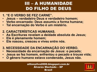 1. “E O VERBO SE FEZ CARNE”.
• Jesus – verdadeiro Deus e verdadeiro homem;
• Verbo encarnado: Deus assumiu a forma humana;
• Tal encarnação do Verbo é um mistério.
2. CARACTERÍSTICAS HUMANAS.
• As Escrituras revelam a deidade absoluta de Jesus;
• Ele é plenamente homem;
• Ele nasceu, cresceu e viveu entre nós.
3. NECESSIDADE DA ENCARNAÇÃO DO VERBO.
• Necessidade da encarnação de Jesus: o pecado;
• Jesus se fez homem, enfrentou o pecado e trouxe vida;
• O gênero humano estava condenado, Jesus não.
III – A HUMANIDADE
DO FILHO DE DEUS
ailtonsilva2000.blogspot.com.br
Álvares Machado – SP
Brasil
 