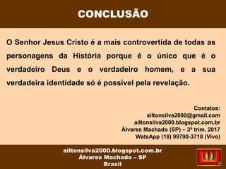 O Senhor Jesus Cristo é a mais controvertida de todas as
personagens da História porque é o único que é o
verdadeiro Deus e o verdadeiro homem, e a sua
verdadeira identidade só é possível pela revelação.
Contatos:
ailtonsilva2000@gmail.com
ailtonsilva2000.blogspot.com.br
Álvares Machado (SP) – 3º trim. 2017
WatsApp (18) 99790-3718 (Vivo)
CONCLUSÃO
ailtonsilva2000.blogspot.com.br
Álvares Machado – SP
Brasil
 