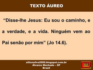 “Disse-lhe Jesus: Eu sou o caminho, e
a verdade, e a vida. Ninguém vem ao
Pai senão por mim” (Jo 14.6).
TEXTO ÁUREO
ailtonsilva2000.blogspot.com.br
Álvares Machado – SP
Brasil
 