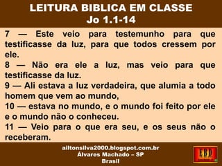 7 — Este veio para testemunho para que
testificasse da luz, para que todos cressem por
ele.
8 — Não era ele a luz, mas veio para que
testificasse da luz.
9 — Ali estava a luz verdadeira, que alumia a todo
homem que vem ao mundo,
10 — estava no mundo, e o mundo foi feito por ele
e o mundo não o conheceu.
11 — Veio para o que era seu, e os seus não o
receberam.
LEITURA BIBLICA EM CLASSE
Jo 1.1-14
ailtonsilva2000.blogspot.com.br
Álvares Machado – SP
Brasil
 