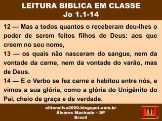 12 — Mas a todos quantos o receberam deu-lhes o
poder de serem feitos filhos de Deus: aos que
creem no seu nome,
13 — os quais não nasceram do sangue, nem da
vontade da carne, nem da vontade do varão, mas
de Deus.
14 — E o Verbo se fez carne e habitou entre nós, e
vimos a sua glória, como a glória do Unigênito do
Pai, cheio de graça e de verdade.
LEITURA BIBLICA EM CLASSE
Jo 1.1-14
ailtonsilva2000.blogspot.com.br
Álvares Machado – SP
Brasil
 