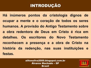 Há inúmeros pontos da cristologia dignos de
ocupar a mente e o coração de todos os seres
humanos. A provisão do Antigo Testamento sobre
a obra redentora de Deus em Cristo é rica em
detalhes. Os escritores do Novo Testamento
reconhecem a presença e a obra de Cristo na
história da redenção, nas suas instituições e
festas.
INTRODUÇÃO
ailtonsilva2000.blogspot.com.br
Álvares Machado – SP
Brasil
 