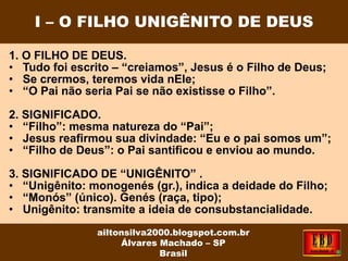 1. O FILHO DE DEUS.
• Tudo foi escrito – “creiamos”, Jesus é o Filho de Deus;
• Se crermos, teremos vida nEle;
• “O Pai não seria Pai se não existisse o Filho”.
2. SIGNIFICADO.
• “Filho”: mesma natureza do “Pai”;
• Jesus reafirmou sua divindade: “Eu e o pai somos um”;
• “Filho de Deus”: o Pai santificou e enviou ao mundo.
3. SIGNIFICADO DE “UNIGÊNITO” .
• “Unigênito: monogenés (gr.), indica a deidade do Filho;
• “Monós” (único). Genés (raça, tipo);
• Unigênito: transmite a ideia de consubstancialidade.
I – O FILHO UNIGÊNITO DE DEUS
ailtonsilva2000.blogspot.com.br
Álvares Machado – SP
Brasil
 