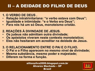 1. O VERBO DE DEUS .
• Relação intratrinitariana: “o verbo estava com Deus”;
• Igualdade e intimidade: “e o Verbo era Deus”;
• Para nós há um só Deus, monoteísmo cristão.
2. REAÇÕES À DIVINDADE DE JESUS.
• Os judeus não admitiam outra divindade;
• Os apóstolos viveram neste contexto monoteístico;
• Eles não hesitaram em acreditar na deidade de Jesus.
3. O RELACIONAMENTO ENTRE O PAI E O FILHO.
• O Pai e o Filho aparecem no mesmo nível de divindade;
• Mesma substância, mesmo poder e majestade;
• Diferem na forma e função.
II – A DEIDADE DO FILHO DE DEUS
ailtonsilva2000.blogspot.com.br
Álvares Machado – SP
Brasil
 