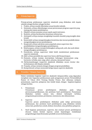 Panduan Supervisi Akademik
@2017, Direktorat Pembinaan SMA 7
D. Prinsip Supervisi
Prinsip-prinsip pelaksanaan supervisi akademik yang dilakukan oleh kepala
sekolah sebagai berikut sebagai berikut.
1. Praktis, artinya mudah dikerjakan sesuai kondisi sekolah.
2. Sistematis, artinya dikembangan sesuai perencanaan program supervisi yang
matang dan tujuan pembelajaran.
3. Objektif, artinya masukan sesuai aspek-aspek instrumen.
4. Realistis, artinya berdasarkan kenyataan sebenarnya.
5. Antisipatif, artinya mampu menghadapi masalah-masalah yang mungkin akan
terjadi.
6. Konstruktif, artinya mengembangkan kreativitas dan inovasi pendidik dalam
mengembangkan proses pembelajaran.
7. Kooperatif, artinya ada kerja sama yang baik antara supervisor dan
pendidikdalam mengembangkan pembelajaran.
8. Kekeluargaan, artinya mempertimbangkan saling asah, asih, dan asuh dalam
mengembangkan pembelajaran.
9. Demokratis, artinya supervisor tidak boleh mendominasi pelaksanaan
supervisi akademik.
10. Aktif, artinya pendidik dan supervisor harus aktif berpartisipasi.
11. Humanis, artinya mampu menciptakan hubungan kemanusiaan yang
harmonis, terbuka, jujur, ajeg, sabar, antusias, dan penuh humor
12. Berkesinambungan (supervisi akademik dilakukan secara teratur dan
berkelanjutan oleh Kepala sekolah).
13. Terpadu, artinya menyatu dengan dengan program pendidikan.
14. Komprehensif, artinya memenuhi ketiga tujuan supervisi akademik.
E. Prosedur/ Tahapan Supervisi
Dalam melakukan kegiatan supervisi akademik tahapan/siklus yang digunakan
mengikuti alur kegaiatan pelakasanaan pada pengawasan proses Permendikbud
Nomor 22 Tahun 2016 Tentang Standar Proses. Alur siklusnya meliputi,
pemantauan, supervisi, pelaporan dan tindak lanjut, dengan kegiatan-kegiatan
sebagai berikut.
1. Pemantauan
Pemantauan proses pembelajaran dilakukan pada tahap
perencanaan,pelaksanaan, dan penilaian hasil pembelajaran. Pemantauan
dilakukan melalui antara lain, diskusi kelompok terfokus,
pengamatan,pencatatan, perekaman, wawancara, dan dokumentasi.
2. Supervisi
Supervisi proses pembelajaran dilakukan pada tahap perencanaan,
pelaksanaan, dan penilaian hasil pembelajaran yang dilakukan melalui
antara lain, pemberian contoh, diskusi, konsultasi, atau pelatihan pelaporan.
3. Hasil kegiatan pemantauan, supervisi, dan evaluasi proses pembelajaran
disusun dalam bentuk laporan untuk kepentingan tindaklanjut
pengembangan keprofesionalan pendidik secara berkelanjutan.
 