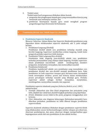 Panduan Supervisi Akademik
@2017, Direktorat Pembinaan SMA 8
4. Tindak Lanjut
Tindak lanjut hasil pengawasan dilakukan dalam bentuk:
a. penguatan dan penghargaan kepada guru yang menunjukkan kinerja yang
memenuhi atau melampaui standar; dan
b. pemberian kesempatan kepada guru untuk mengikuti program
pengembangan keprofesionalan berkelanjutan
F. Pendekatan,Metode dan Teknik Supervisi Akademik
1. Pendekatan Supervisi Akademik
Menurut Sahertian (dalam Bahan Ajar Supervisi Akademik) pendekatan yang
digunakan dalam melaksanakan supervisi akademik, ada 3, yaitu sebagai
berikut.
1. Pendekatan Langsung (Direktif)
Pendekatan direktif adalah cara pendekatan terhadap masalah yang
bersifat langsung. Supervisor memberikan arahan langsung. Sudah tentu
pengaruh perilaku supervisor lebih dominan.
2. Pendekatan Tidak Langsung (Non-direktif)
Pendekatan tidak langsung (non-direktif) adalah cara pendekatan
terhadap permasalahan yang sifatnya tidak langsung. Perilaku supervisor
dalam pendekatan non-direktif adalah: mendengarkan, memberi
penguatan, menjelaskan, menyajikan, dan memecahkan masalah
3. Pendekatan Kolaboratif
Pendekata koplaboratif adalah cara pendekatan yang memadukan cara
pendekatan direktif dan non–direktif menjadi pendekatan baru. Pada
pendekatan ini baik supervisor maupun guru bersama-sama, bersepakat
untuk menetapkan struktur, proses dan kriteria dalam melaksanakan
proses percakapan terhadap masalah yang dihadapi guru. Perilaku
supervisor adalah sebagai berikut: menyajikan, menjelaskan,
mendengarkan, memecahkan masalah, dan negosiasi
Pendekatan supervisi akademik yang lain (Achecon, Keith A, at al., 1987)
adalah berikut.
1. Scientific didasarkan atas data (hasil pengamatan dan pencatatan yang
teliti, objektif dan valid) baru diambil langkah perbaikan yang diperlukan.
2. Artistic dilakukan secara tidak to the point, pengawas menggunakan seni
tertentu.
3. Clinic didasarkan atas diagnosa kekurangan (kelemahan=penyakit) baru
diberikan perbaikan, pendekatan ini lebih dikenal dengan pendekatan
supervisi klinik.
Supervisi akademik sebaiknya dilakukan dengan pendekatan supervisi klinik
yang dilaksanakan secara berkesinambungan melalui tahapan pra-observasi,
observasi pembelajaran, dan pasca observasi dengan memperhatikan gaya
kepengawasan untuk slah satu pendekatan di atas adalah berikut.
 