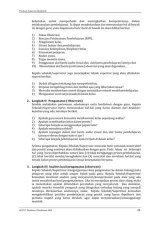 Panduan Supervisi Akademik
@2017, Direktorat Pembinaan SMA 15
kebutuhan untuk memperbaiki dan meningkatkan kompetensinya dalam
melaksanakan pembelajaran. Ia dapat mendiskusikan dan memutuskan hal di bawah
ini dengan guru, yaitu bagaimana butir-butir di bawah ini akan dilihat berikut.
1) Fokus Observasi,
2) Rencana Pelaksanaan Pembelajaran (RPP),
3) Pengelolaan kelas,
4) Situasi belajar dan pembelajaran,
5) Suasana kedisiplinan/disipliner kelas,
6) Presentasi pelajaran,
7) Reaksi siswa,
8) Tugas menulis siswa,
9) Penggunaan alat bantu audio visual dan alat bantu pembelajaran lainnya dan
10) Menentukan alat bantu (instrumen) observasi yang akan digunakan ,
Kepala sekolah/supervisor juga menetapkan teknik supervisi yang akan dilakukan
seperti berikut.
1) Duduk dibagian belakang dan memperhatikan.
2) Berjalan mengelilingi kelas dan melihat apa yang dikerjakan siswa?
3) Mencoba memberikan contoh dengan menyajikan sebuah model pembelajaran.
4) Mengajukan sessi tanya jawab di dalam kelas.
2. Langkah-II Pengamatan ( Observasi)
Setelah melakukan pertemuan sebelumnya serta berdiskusi dengan guru, Kepala
Sekolah/Supervisor harus memutuskan hal-hal yang harus diamati dari kejadian-
kejadian yang ada, misalnya berikut.
1) Apakah guru secara konsisten mendominasi kelas sepanjang waktu?
2) Apakah ia melibatkan kelas dalam proses?
3) Seberapa banyak ia menggunakan papan tulis?
4) Apakah metodenya efektif?
5) Apakah tayangan dalam alat bantu audio visual dan alat bantu pembelajaran
lainnya relevan dengan materi ajar?
6) Seberapa banyak pembelajaran nyata terjadi di dalam kelas?
Selama pengamatan, Kepala Sekolah/Supervisor mencatat butir petunjuk konstruktif
dan positif, yang nantinya akan didiskusikan dengan guru. Pada tahap ini beberapa
hal yang harus diperhatikan, antara lain: (1) tidak mengganggu proses pembelajaran,
(2) tidak bersifat menilai/menghakimi dan (3) mencatat dan merekam hal-hal yang
terjadi dalam proses pembelajaran sesuai kesepakatan bersama.
3. Langkah-III Analisis hasil pengamatan (observasi)
Kepala Sekolah/Supervisor mengorganisasi data pengamatan ke dalam bidang/mata
pelajaran yang jelas untuk umpan balaik pada guru. Kepala Sekolah/Supervisor
kemudian membuat analisis yang menyeluruh/komprehensif pada data yang ada
untuk menafsirkan hasil pengamatannya. Jika ini merupakan proses daur ulang, maka
ia menentukan apakah dibutuhkan perubahan yang menyeluruh. Jika demikian,
apakah mereka memiliki pengaruh yang diinginkan terhadap bidang yang menjadi
minatnya. Berdasarkan analisisnya, maka Kepala Sekolah/Supervisor kemudian
mengidentifikasi perilaku pembelajaran yang positif, yang harus dipelihara dan
perilaku negatif yang harus dirubah, agar dapat menyelesaikan/menanggulangi
masalah.
 