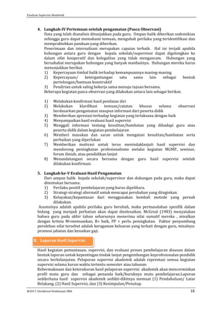 Panduan Supervisi Akademik
@2017, Direktorat Pembinaan SMA 16
4. Langkah-IV Pertemuan setelah pengamatan (Pasca Observasi)
Data yang telah dianalisis ditunjukkan pada guru. Umpan balik diberikan sedemikian
sehingga guru dapat memahami temuan, mengubah perilaku yang teridentifikasi dan
mempraktekkan panduan yang diberikan.
Penerimaan dan internalisasi merupakan capaian terbaik. Hal ini terjadi apabila
hubungan antara guru dengan kepala sekolah/supervisor dapat digolongkan ke
dalam sifat kooperatif dan kolegalitas yang tidak mengancam. Hubungan yang
bersahabat merupakan hubungan yang banyak manfaatnya. Hubungan mereka harus
menunjukkan berikut.
1) Kepercayaan timbal balik terhadap kemampuannya masing-masing.
2) Kepercayaan/ ketergantungan satu sama lain sebagai bentuk
pertolongan/bantuan konstruktif
3) Pendirian untuk saling bekerja sama menuju tujuan bersama.
Beberapa kegiatan pasca observasi yang dilakukan antara lain sebagai berikut.
1) Melakukan konfirmasi hasil penilaian diri
2) Melakukan klarifikasi temuan/catatan khusus selama observasi
berdasarkan pengamatan maupun informasi dari peserta didik
3) Memberikan apresiasi terhadap kegiatan yang terlaksana dengan baik
4) Menyampaikan hasil evaluasi hasil supervisi
5) Menggali informasi tentang kesulitan/hambatan yang dihadapi guru atau
peserta didik dalam kegiatan pembelajaran
6) Memberi masukan dan saran untuk mengatasi kesulitan/hambatan serta
perbaikan yang diperlukan
7) Memberikan motivasi untuk terus menindaklanjuti hasil supervisi dan
mendorong peningkatan profesionalisme melalui kegiatan MGMP, seminar,
forum ilmiah, atau pendidikan lanjut
8) Menandatangani secara bersama dengan guru hasil supervisi setelah
dilakukan konfirmasi.
5. Langkah ke-V Evaluasi Hasil Pengamatan
Dari umpan balik kepala sekolah/supervisor dan dukungan pada guru, maka dapat
ditentukan bersama:
1) Perilaku positif pembelajaran yang harus dipelihara.
2) Strategi-strategi alternatif untuk mencapai perubahan yang diinginkan.
3) Kelayakan/kepantasan dari menggunakan kembali metode yang pernah
dilakukan.
Asumsinya adalah apabila perilaku guru berubah, maka permasalahan spesifik dalam
bidang yang menjadi perhatian akan dapat diselesaikan. McGreal (1983) menyatakan
bahwa guru pada akhir tahun seharusnya menerima nilai sumatif mereka , misalkan
dengan kriteia M=memuaskan, B= baik, PP = perlu peningkatan. Faktor penyumbang
perolehan nilai tersebut adalah keragaman keluaran yang terkait dengan guru, misalnya:
promosi jabatan dan kenaikan gaji.
B. Laporan Hasil Supervisi
Hasil kegiatan pemantauan, supervisi, dan evaluasi proses pembelajaran disusun dalam
bentuk laporan untuk kepentingan tindak lanjut pengembangan keprofesionalan pendidik
secara berkelanjutan. Pelaporan supervisi akademik adalah reprentasi semua kegiatan
supervisi selama kurun waktu tertentu semester atau tahunan
Kebermaknaan dan keterukuran hasil pelaporan supervisi akademik akan mencerminkan
profil mutu guru dan sebagai penanda baik/buruknya mutu pembelajaran.Laporan
sedderhana hasil supervisi akademik sedikit-dikitnya memuat (1) Pendahuluan/ Latar
Belakang, (2) Hasil Supervisi, dan (3) Kesimpulan/Penutup.
 