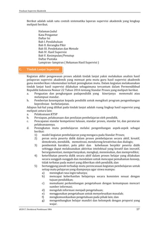 Panduan Supervisi Akademik
@2017, Direktorat Pembinaan SMA 17
Berikut adalah salah satu contoh sistematika laporan supervisi akademik yang lengkap
meliputi berikut.
Halaman Judul
Kata Pengantar
Daftar Isi
Bab I. Pendahuluan
Bab II. Kerangka Pikir
Bab III. Pendekatan dan Metode
Bab IV. Hasil Supervisi
Bab V. Kesimpulan/Penutup
Daftar Pustaka
Lampiran- lampiran ( Rekaman Hasil Supervisi )
C. Tindak Lanjut Supervisi
Kegiatan akhir pengawasan proses adalah tindak lanjut yakni melakukan analisis hasil
pelaporan supervisi akademik yang memuat peta mutu guru hasil supervisi akademik
guna memberikan rekomendasi terkait peningkatan mutu. Dalam kegiatan melaksanakan
tindak lanjut hasil supervisi dilakukan sebagaimana tercantum dalam Permendikbud
Republik Indonesia Nomor 22 Tahun 2016 tentang Standar Proses yang meliputi berikut.
a. Penguatan dan penghargaan padapendidik yang kinerjanya memenuhi atau
melampuai standar.
b. Pemberian kesempatan kepada pendidik untuk mengikuti program pengembangan
keprofesian berkelanjutan.
Adapun hal-hal yang dilihat pada tindak lanjut adalah ruang lingkup hasil supervisi yang
meliputi antara lain:
a. Pelaksanaan KTSP
b. Persiapan, pelaksanaan dan penilaian pembelajaran oleh pendidik.
c. Pencapaian standar kompetensi lulusan, standar proses, standar Isi, dan peraturan
pelaksanaannya.
d. Peningkatan mutu pembelajaran melalui pengembangan aspek-aspek sebagai
berikut:
1) model kegiatan pembelajaran yang mengacu pada Standar Proses;
2) peran serta peserta didik dalam proses pembelajaran secara aktif, kreatif,
demokratis, mendidik, memotivasi, mendorong kreativitas dan dialogis;
3) pembentuk karakter, pola pikir dan kebebasan berpikir peserta didik
sehingga dapat melaksanakan aktivitas intelektual yang kreatif dan inovatif,
berargumentasi, mempertanyakan, mengkaji, menemukan, dan memprediksi;
4) keterlibatan peserta didik secara aktif dalam proses belajar yang dilakukan
secara sungguh-sungguh dan mendalam untuk mencapai pemahaman konsep,
tidak terbatas pada materi yang diberikan oleh pendidik; dan
5) bertanggung jawab terhadap mutu perencanaan kegiatan pembelajaran untuk
setiap mata pelajaran yang diampunya agar siswa mampu:
a) meningkat rasa ingin tahunya;
b) mencapai keberhasilan belajarnya secara konsisten sesuai dengan
tujuan pendidikan;
c) memahami perkembangan pengetahuan dengan kemampuan mencari
sumber informasi;
d) mengolah informasi menjadi pengetahuan;
e) menggunakan pengetahuan untuk menyelesaikan masalah;
f) mengkomunikasikan pengetahuan pada pihak lain; dan
g) mengembangkan belajar mandiri dan kelompok dengan proporsi yang
wajar.
 