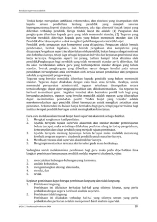 Panduan Supervisi Akademik
@2017, Direktorat Pembinaan SMA 18
Tindak lanjut merupakan jastifikasi, rekomendasi, dan eksekusi yang disampaikan oleh
kepala satuan pendidikan tentang pendidik yang menjadi sasaran
kepengawasannya.Seperti diuraikan sebelumnya, ada tiga alternatif tindak lanjut yang
diberikan terhadap pendidik. Ketiga tindak lanjut itu adalah: (1) Penguatan dan
penghargaan diberikan kepada guru yang telah memenuhi standar; (2) Teguran yang
bersifat mendidik diberikan kepada guru yang belum memenuhi standar; dan (3)
Pendidik diberi kesempatan untuk mengikuti pelatihan/penataran lebih lanjut.
Pendidik perlu penguatan atas kompetensi yang dicapainya. Penguatan adalah bentuk
pembenaran, bentuk legalisasi, dan bentuk pengakuan atas kompetensi yang
dicapainya.Pengakuan seperti ini diperlukan oleh pendidik, bukan hanya sebagai motivasi
atas keberhasilannya, tetapi juga sebagai kepuasan indvidu dan kepuasan profesional atas
kerja kerasnya. Penguatan seperti ini jarang, bahkan hampir tidak diterima oleh
pendidik.Penghargaan bagi pendidik yang telah memenuhi standar perlu diberikan. Hal
itu akan membedakan antara guru yang berkompetensi standar dengan yang belum
standar. Bentuk penghargaan yang diberikan sesuai dengan kondisi pada satuan
pendidikan bersangkutan atau ditentukan oleh kepala satuan pendidikan dan pengawas
sekolah yang menjadi pengawasnya.
Teguran yang bersifat mendidik diberikan kepada pendidik yang belum memenuhi
standar. Teguran dapat dilakukan dengan cara lisan atau tertulis. Idealnya, untuk
memenuhi persyaratan administratif, teguran sebaiknya disampaikan secara
tertulissehingga dapat dipertanggungjawabkan dan didokumentasikan. Jika teguran itu
berhasil memotivasi guru, kegiatan tersebut akan bermakna positif baik bagi yang
bersangkutan.Intinya, teguran yang bersifat mendidik adalah teguran yang diharapkan
dapat menimbulkan perubahan positif. Tindak lanjut yang terakhir adalah
merekomendasikan agar pendidik diberi kesempatan untuk mengikuti pelatihan atau
penataran. Rekomendasi itu bukan hanya bermakna bagi guru, tetapi juga bermakna bagi
institusi tempat pendidik bertugas untuk meningkatkan kinerjanya.
Cara-cara melaksanakan tindak lanjut hasil supervisi akademik sebagai berikut.
1. Mengkaji rangkuman hasil penilaian.
2. Apabila ternyata tujuan supervisi akademik dan standar-standar pembelajaran
belum tercapai, maka sebaiknya dilakukan penilaian ulang terhadap pengetahuan,
keterampilan dan sikap pendidik yang menjadi tujuan pembinaan.
3. Apabila ternyata memang tujuannya belum tercapai maka mulailah merancang
kembali program supervisi akademik pendidik untuk masa berikutnya.
4. Membuat rencana aksi supervisi akademik berikutnya.
5. Mengimplementasikan rencana aksi tersebut pada masa berikutnya.
Sedangkan untuk melaksanakan pembinaan bagi guru maka perlu diperhatikan lima
langkah pembinaan kemampuan pendidik melalui supervisi akademik, yaitu:
1. menciptakan hubungan-hubungan yang harmonis,
2. analisis kebutuhan,
3. mengembangkan strategi dan media,
4. menilai, dan
5. revisi.
Kegiatan pembinaan dapat berupa pembinaan langsung dan tidak langsung.
1. Pembinaan langsung
Pembinaan ini dilakukan terhadap hal-hal yang sifatnya khusus, yang perlu
perbaikan dengan segera dari hasil analisis supervisi.
2. Pembinaan tidak langsung
Pembinaan ini dilakukan terhadap hal-hal yang sifatnya umum yang perlu
perbaikan dan perhatian setelah memperoleh hasil analisis supervisi.
 