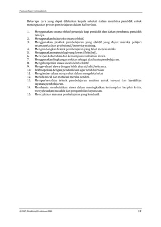 Panduan Supervisi Akademik
@2017, Direktorat Pembinaan SMA 19
Beberapa cara yang dapat dilakukan kepala sekolah dalam membina pendidik untuk
meningkatkan proses pembelajaran dalam hal berikut.
1. Menggunakan secara efektif petunjuk bagi pendidik dan bahan pembantu pendidik
lainnya.
2. Menggunakan buku teks secara efektif.
3. Menggunakan praktek pembelajaran yang efektif yang dapat mereka pelajari
selama pelatihan profesional/inservice training.
4. Mengembangkan teknik pembelajaran yang telah mereka miliki.
5. Menggunakan metodologi yang luwes (fleksibel).
6. Merespon kebutuhan dan kemampuan individual siswa.
7. Menggunakan lingkungan sekitar sebagai alat bantu pembelajaran.
8. Mengelompokan siswa secara lebih efektif.
9. Mengevaluasi siswa dengan lebih akurat/teliti/seksama.
10. Berkooperasi dengan pendidik lain agar lebih berhasil.
11. Mengikutsertakan masyarakat dalam mengelola kelas
12. Meraih moral dan motivasi mereka sendiri.
13. Memperkenalkan teknik pembelajaran modern untuk inovasi dan kreatifitas
layanan pembelajaran.
14. Membantu membuktikan siswa dalam meningkatkan ketrampilan berpikir kritis,
menyelesaikan masalah dan pengambilan keputusan.
15. Menciptakan suasana pembelajaran yang kondusif.
 