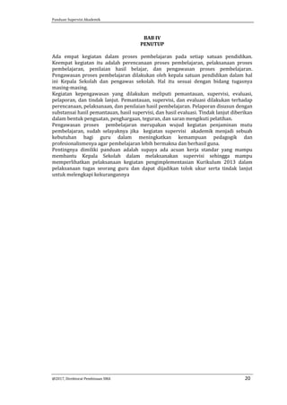 Panduan Supervisi Akademik
@2017, Direktorat Pembinaan SMA 20
BAB IV
PENUTUP
Ada empat kegiatan dalam proses pembelajaran pada setiap satuan pendidikan.
Keempat kegiatan itu adalah perencanaan proses pembelajaran, pelaksanaan proses
pembelajaran, penilaian hasil belajar, dan pengawasan proses pembelajaran.
Pengawasan proses pembelajaran dilakukan oleh kepala satuan pendidikan dalam hal
ini Kepala Sekolah dan pengawas sekolah. Hal itu sesuai dengan bidang tugasnya
masing-masing.
Kegiatan kepengawasan yang dilakukan meliputi pemantauan, supervisi, evaluasi,
pelaporan, dan tindak lanjut. Pemantauan, supervisi, dan evaluasi dilakukan terhadap
perencanaan, pelaksanaan, dan penilaian hasil pembelajaran. Pelaporan disusun dengan
substansai hasil pemantauan, hasil supervisi, dan hasil evaluasi. Tindak lanjut diberikan
dalam bentuk penguatan, penghargaan, teguran, dan saran mengikuti pelatihan.
Pengawasan proses pembelajaran merupakan wujud kegiatan penjaminan mutu
pembelajaran, sudah selayaknya jika kegiatan supervisi akademik menjadi sebuah
kebutuhan bagi guru dalam meningkatkan kemampuan pedagogik dan
profesionalismenya agar pembelajaran lebih bermakna dan berhasil guna.
Pentingnya dimiliki panduan adalah supaya ada acuan kerja standar yang mampu
membantu Kepala Sekolah dalam melaksanakan supervisi sehingga mampu
memperlihatkan pelaksanaan kegiatan pengimplementasian Kurikulum 2013 dalam
pelaksanaan tugas seorang guru dan dapat dijadikan tolok ukur serta tindak lanjut
untuk melengkapi kekurangannya
 