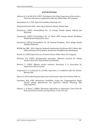 Panduan Supervisi Akademik
@2017, Direktorat Pembinaan SMA 21
DAFTAR PUSTAKA
Acheson, K. A., & Gall, M. D. (1997). Techniques in the clinical supervision of the teachers:
Preservice and inservice applications (4th ed.). White Palins, NY: Longman
Ametembun, N. A. 1993. Supervisi Pendidikan. Bandung: Suri.
Arikunto,Suharsimi,2004 , Dasar-dasar Supervisi, Jakarta: Rineka Cipta
Anonymous, (2007) Permendiknas No. 13 tentang Standar Kepala Sekolah dan
Madrasah
Anomymous, (2007) Permendiknas No. 16 Tahun 2007 tentang Standar Kualifikasi
Akademik dan Kompentensi Guru
Anonymous, (2010) Permendiknas No. 28 Tentang Penugasan Guru sebagai Kepala
Sekolah/ Madrasah
BPSDM dan PMP , 2014, Supervisi Akademik Implementasi Kurikulum 2013 ( Bahan Ajar
Diklat Kurikulum 2013), Jakarta: Kementrian Pendidikan dan Kebudayaan
Daresh, J.C. (1989) Supervision as a Proactive Process. White Plains, NY: Longman.
Glickman, C.D. (1981). Developmental supervision: Altenative practices for helping
teachers. New York: Holt, Rinehart and Winston.
McGreal, T. (1983). Effective teacher evalution. Alexandria, V A: Association for
Supervision and Curriculum.
Sergiovanni, T. J., & Starratt, R. J. (1998). Supervision: A re-definition (6th ed.). Boston:
McGraw-Hill.
Spears, H. (1953) Improving the Supervision of Instruction. New York: Prentice-Hall, Inc.
Suprihatin, M.D, 1989, Administrasi Pendidikan, Fungsi dan Tanggungjawab Kepala
Sekolah sebagai Administrator dan Supervisor Sekolah, Semarang: IKIP
Semarang Press.
Sullivan, S., & Glanz, J. (2000). Alternative approaches to supervision: Cases from the
field. Journal of Curriculum and Supervision, 15 (3), 212-235.
 