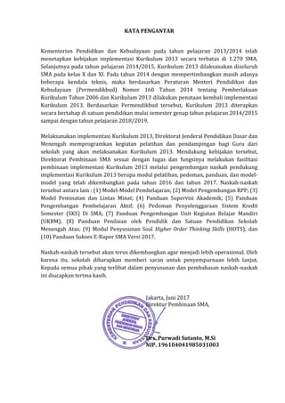 KATA PENGANTAR
Kementerian Pendidikan dan Kebudayaan pada tahun pelajaran 2013/2014 telah
menetapkan kebijakan implementasi Kurikulum 2013 secara terbatas di 1.270 SMA.
Selanjutnya pada tahun pelajaran 2014/2015, Kurikulum 2013 dilaksanakan diseluruh
SMA pada kelas X dan XI. Pada tahun 2014 dengan mempertimbangkan masih adanya
beberapa kendala teknis, maka berdasarkan Peraturan Menteri Pendidikan dan
Kebudayaan (Permendikbud) Nomor 160 Tahun 2014 tentang Pemberlakuan
Kurikulum Tahun 2006 dan Kurikulum 2013 dilakukan penataan kembali implementasi
Kurikulum 2013. Berdasarkan Permendikbud tersebut, Kurikulum 2013 diterapkan
secara bertahap di satuan pendidikan mulai semester genap tahun pelajaran 2014/2015
sampai dengan tahun pelajaran 2018/2019.
Melaksanakan implementasi Kurikulum 2013, Direktorat Jenderal Pendidikan Dasar dan
Menengah memprogramkan kegiatan pelatihan dan pendampingan bagi Guru dari
sekolah yang akan melaksanakan Kurikulum 2013. Mendukung kebijakan tersebut,
Direktorat Pembinaan SMA sesuai dengan tugas dan fungsinya melakukan fasilitasi
pembinaan implementasi Kurikulum 2013 melalui pengembangan naskah pendukung
implementasi Kurikulum 2013 berupa modul pelatihan, pedoman, panduan, dan model-
model yang telah dikembangkan pada tahun 2016 dan tahun 2017. Naskah-naskah
tersebut antara lain : (1) Model-Model Pembelajaran; (2) Model Pengembangan RPP; (3)
Model Peminatan dan Lintas Minat; (4) Panduan Supervisi Akademik; (5) Panduan
Pengembangan Pembelajaran Aktif; (6) Pedoman Penyelenggaraan Sistem Kredit
Semester (SKS) Di SMA; (7) Panduan Pengembangan Unit Kegiatan Belajar Mandiri
(UKBM); (8) Panduan Penilaian oleh Pendidik dan Satuan Pendidikan Sekolah
Menengah Atas; (9) Modul Penyusunan Soal Higher Order Thinking Skills (HOTS); dan
(10) Panduan Sukses E-Rapor SMA Versi 2017.
Naskah-naskah tersebut akan terus dikembangkan agar menjadi lebih operasional. Oleh
karena itu, sekolah diharapkan memberi saran untuk penyempurnaan lebih lanjut.
Kepada semua pihak yang terlibat dalam penyusunan dan pembahasan naskah-naskah
ini diucapkan terima kasih.
Jakarta, Juni 2017
Direktur Pembinaan SMA,
Drs. Purwadi Sutanto, M.Si
NIP. 196104041985031003
 