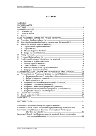 Panduan Supervisi Akademik
@2017, Direktorat Pembinaan SMA i
DAFTAR ISI
SAMBUTAN
KATA PENGANTAR
DAFTAR ISI..........................................................................................................................................................i
BAB I PENDAHULUAN...................................................................................................................................1
A. Latar Belakang.................................................................................................................1
B. Landasan Hukum.............................................................................................................2
C. Tujuan...............................................................................................................................2
BAB II PENGERTIAN, KONSEP DAN PRINSIP SUPERVISI............................................................3
A. Pengertian dan Konsep Supervisi .................................................................................3
B. Supervisi Akademik dalam konteks Implementasi Kurikulum 2013..........................4
C. Tujuan dan Manfaat Supervisi Akademik......................................................................5
1. Tujuan Umum Supervisi Akademik.......................................................................................5
2. Tujuan Khusus................................................................................................................................5
3. Manfaat Supervisi Akademik ..................................................................................................6
4. Fungsi Supervisi Akademik.......................................................................................................6
D. Prinsip Supervisi..............................................................................................................7
E. Prosedur/ Tahapan Supervisi ........................................................................................7
F. Pendekatan,Metode dan Teknik Supervisi Akademik..................................................8
1. Pendekatan Supervisi Akademik............................................................................................8
2. Metode Supervisi Akademik.....................................................................................................9
3. Teknik Supervisi Akademik...................................................................................................10
4. Indikator Keberhasilan Supervisi Akademik.................................................................11
5. Penyiapan Instrumen Supervisi...........................................................................................11
BAB III PELAKSANAAN, LAPORAN DAN TINDAK LANJUT HASIL SUPERVISI....................12
A. Perencanaan dan Pelaksanaan Kegiatan Supervisi Akademik .................................12
1) Penyusunan Rencana Program Supervisi...................................................................12
2) Jadwal pelaksanaan supervisi .........................................................................................12
3) Pelaksanaan Supervisi........................................................................................................14
1. Langkah I Pertemuan Pra-pengamatan (Pra Observasi)..........................................14
2. Langkah-II Pengamatan ( Observasi)..............................................................................15
3. Langkah-III Analisis hasil pengamatan (observasi) ...................................................15
4. Langkah-IV Pertemuan setelah pengamatan (Pasca Observasi)............................16
5. Langkah ke-V Evaluasi Hasil Pengamatan.......................................................................16
B. Laporan Hasil Supervisi................................................................................................16
C. Tindak Lanjut Supervisi................................................................................................17
BAB IV PENUTUP..........................................................................................................................................20
DAFTAR PUSTAKA.......................................................................................................................................21
Lampiran 1 Contoh Format Program Supervisi Akademik................................................22
Lampiran 2 Contoh Format Penilaian kelengkapan Perangkat Pembelajaran ...............24
Lampiran 3 Contoh Instrumen Observasi Kelas Kegiatan Pembelajaran
(Perilaku Guru dan Siswa)................................................................................25
Lampiran 4. Contoh Hasil Rekaman supervisi akademik dengan menggunakan
Instrumen pada lampiran 3.............................................................................30
 
