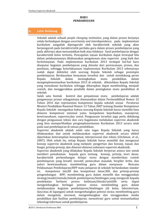 Panduan Supervisi Akademik
@2017, Direktorat Pembinaan SMA 1
BAB I
PENDAHULUAN
A. Latar Belakang
Sekolah adalah sebuah people changing institution, yang dalam proses kerjanya
selalu berhadapan dengan uncertainty and interdependence, pada implementasi
kurikulum sangatlah dipengaruhi oleh karakteristik sekolah yang akan
berpengaruh pada karaktreristik perilaku guru dalam proses pembelajaran yang
pada akhirnya akan menunjukkan baik atau tidaknya hasil pembelajaran dengan
karakteristik kelas tertentu. PencapaIan tujuan kurikulum dapat terwujud bila
dalam pelaksanaannya dilaksanakan pengawasan atau supervisi yang baik dan
berkelanjutan. Pada implementasi kurikulum 2013 terdapat hal-hal baru
diseputar kegiatan pembelajaran yang dimulai dari perencanaan, proses, dan
penilaian, sehingga keterlaksanaan implementasi Kurikulum 2013 sebenarnya
sudah dapat dideteksi oleh seorang Kepala Sekolah sebagai pemimpin
pembelajaran. Berdasarkan kenyataan tersebut dan untuk mendukung peran
Kepala Sekolah dalam meningkatkan mutu pendidikan dalam
mengimplementasikan kurikulum 2013 di sekolah, dibutuhkan Kepala Sekolah
yang memahami kurikulum sehingga diharapkan dapat membimbing, menjadi
contoh, dan menggerakkan pendidik dalam peningkatan mutu pendidikan di
sekolah
Salah satu bentuk kontrol dan penjaminan mutu pembelajaran adalah
pengawasan proses sebagaimana diamanatkan dalam Permendikbud Nomor 22
Tahun 2016 dan representasi kompetensi kepala sekolah sesuai Peraturan
Menteri Pendidikan Nasional Nomor 13 Tahun 2007 tentang Standar Kompetensi
Kepala Sekolah menegaskan bahwa seorang Kepala Sekolah harus memiliki lima
dimensi kompetensi minimal yaitu: kompetensi kepribadian, manajerial,
kewirausahaan, supervisi,dan sosial. Penguasaan tersebut juga perlu didukung
dengan penguasaan teknis dan cara bagaimana melakukan supervisi akademik
yang bisa memperlihatkan pengimplementasian Kurikulum 2013 secara utuh
pada saat pembelajaran di satuan pendidikan.
Supervisi akademik adalah salah satu tugas Kepala Sekolah yang harus
dilaksanakan dan untuk melaksanakan supervisi akademik secara efektif
diperlukan keterampilan konseptual, interpersonal dan teknis (Glickman, et al.,
2007). Oleh sebab itu, setiap Kepala Sekolah harus memiliki dan menguasai
konsep supervisi akademik yang meliputi: pengertian dan konsep, tujuan dan
fungsi, prinsip-prinsip, dan dimensi-dimensi substansi supervisi akademik.
Supervisi akademik yang dilakukan Kepala Sekolah berperan antara lain untuk
memberi pemahaman kepada guru tentang konsep, prinsip, teori dasar,
karakteristik perkembangan belajar siswa dengan memberikan contoh
pembelajaran yang kreatif, inovatif, pemecahan masalah, berpikir kritis, dan
naluri kewirausahaan; membimbing guru dalam menyusun Rencana
Pelaksanaan Pembelajaran/RPP mata pelajaran di sekolah berlandaskan standar
isi, kompetensi inti/KI dan kompetensi dasar/KD, dan prinsip-prinsip
pengembangan RPP; membimbing guru dalam memilih dan menggunakan
strategi/model/metode/teknik pembelajaran/bimbingan yang mengarah kepada
pendekatan berbasis proses keilmuan/ilmiah/saintifik serta dapat
mengembangkan berbagai potensi siswa; membimbing guru dalam
melaksanakan kegiatan pembelajaran/bimbingan (di kelas, laboratorium,
dan/atau di lapangan) untuk mengembangkan potensi siswa; membimbing guru
dalam mengelola, merawat, mengembangkan dan menggunakan media
pendidikan dan fasilitas pembelajaran; memotivasi guru untuk memanfaatkan
teknologi informasi untuk pembelajaran.
 