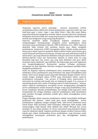Panduan Supervisi Akademik
@2017, Direktorat Pembinaan SMA 3
BAB II
PENGERTIAN, KONSEP DAN PRINSIP SUPERVISI
A. Pengertian dan Konsep Supervisi
Pengertian supervisi secara etimologis menurut Ametembun (1993),
menyebutkan bahwa dilihat dari bentuk perkataannya, supervisi terdiri dari dua
buah kata super + vision : Super = atas, lebih, Vision = lihat, tilik, awasi. Makna
yang terkandung dari pengertian tersebut, bahwa seorang supervisor mempunyai
kedudukan atau posisi lebih dari orang yang disupervisi, tugasnya adalah melihat,
menilik atau mengawasi orang-orang yang disupervisi.
Supervisi akademik adalah serangkaian kegiatan membantu guru
mengembangkan kemampuannya mengelola proses pembelajaran untuk
mencapai tujuan pembelajaran (Daresh, 1989 & Glickman, et al., 2007). Supervisi
akademik tidak terlepas dari penilaian kinerja guru dalam mengelola
pembelajaran. Sergiovanni (1987) menegaskan bahwa refleksi praktis penilaian
kinerja guru dalam supervisi akademik adalah melihat kondisi nyata kinerja guru
untuk menjawab pertanyaan-pertanyaan, misalnya apa yang sebenarnya terjadi di
dalam kelas?, apa yang sebenarnya dilakukan oleh guru dan siswa di dalam kelas?,
aktivitas-aktivitas mana dari keseluruhan aktivitas di dalam kelas itu yang
bermakna bagi guru dan siswa?, apa yang telah dilakukan oleh guru dalam
mencapai tujuan akademik?, apa kelebihan dan kekurangan guru dan bagaimana
cara mengembangkannya? Berdasarkan jawaban terhadap pertanyaan-
pertanyaan ini akan diperoleh informasi mengenai kemampuan pendidik dalam
mengelola pembelajaran.
Selain itu, kegiatan supervisi pembelajaran harus membantu guru agar mampu
melakukan proses pembelajaran yang berkualitas dan dapat meningkatkan hasil
belajar siswa sesuai dengan tujuan yang telah ditetapkan dengan mandiri. Hal ini
senada dengan pendapat Spears (1953) yang menyatakan bahwa supervisi
pembelajaran merupakan “...the process of bringing about improvement in
instruction by working with people who are helping the pupils. It is a process of
stimulating growth and a means of helping teachers to help themselves....”Artinya,
bahwa supervisi pembelajaran merupakan proses mengupayakan peningkatan
proses pembelajaran melalui kerjasama dengan orang yang membimbing siswa,
proses melakukan stimulasi perkembangan, dan sebagai media bagi guru untuk
memperbaiki diri. Dengan demikian, supervisi pembelajaran lebih menekankan
pada memberi dorongan perbaikan mandiri guru dalam meningkatkan proses
pembelajaran.
Fungsi dukungan dalam supervisi pembelajaran adalah menyediakan bimbingan
profesional dan bantuan teknis pada guru untuk meningkatkan proses
pembelajaran. Logikanya, dengan mengajar lebih baik berarti membantu siswa
untuk belajar lebih bermakna, lebih berkualitas, lebihcepat, lebih mudah, lebih
menyenangkan, lebih banyak, lebih aplikatif dan efektif. Merujuk dari uraian
pendapat di atas dalam panduan ini secara operasional yang dimaksud dengan
supervisi akademik adalah kegiatan pembinaan dengan memberi bantuan teknis
kepada guru dalam melaksanakan proses pembelajaran, yang bertujuan untuk
meningkatkan kemampuan profesional guru dan meningkatkan kualitas
pembelajaran.
 