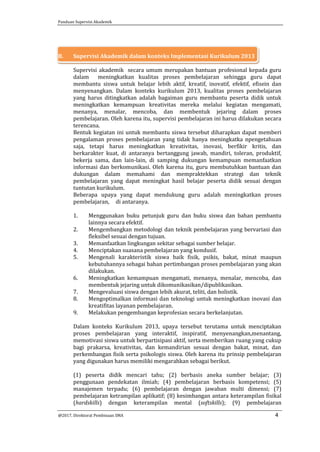 Panduan Supervisi Akademik
@2017, Direktorat Pembinaan SMA 4
B. Supervisi Akademik dalam konteks Implementasi Kurikulum 2013
Supervisi akademik secara umum merupakan bantuan profesional kepada guru
dalam meningkatkan kualitas proses pembelajaran sehingga guru dapat
membantu siswa untuk belajar lebih aktif, kreatif, inovatif, efektif, efisein dan
menyenangkan. Dalam konteks kurikulum 2013, kualitas proses pembelajaran
yang harus ditingkatkan adalah bagaiman guru membantu peserta didik untuk
meningkatkan kemampuan kreativitas mereka melalui kegiatan mengamati,
menanya, menalar, mencoba, dan membentuk jejaring dalam proses
pembelajaran. Oleh karena itu, supervisi pembelajaran ini harus dilakukan secara
terencana.
Bentuk kegiatan ini untuk membantu siswa tersebut diharapkan dapat memberi
pengalaman proses pembelajaran yang tidak hanya meningkatka npengetahuan
saja, tetapi harus meningkatkan kreativitas, inovasi, berfikir kritis, dan
berkarakter kuat, di antaranya bertanggung jawab, mandiri, toleran, produktif,
bekerja sama, dan lain-lain, di samping dukungan kemampuan memanfaatkan
informasi dan berkomunikasi. Oleh karena itu, guru membutuhkan bantuan dan
dukungan dalam memahami dan mempraktekkan strategi dan teknik
pembelajaran yang dapat meningkat hasil belajar peserta didik sesuai dengan
tuntutan kurikulum.
Beberapa upaya yang dapat mendukung guru adalah meningkatkan proses
pembelajaran, di antaranya.
1. Menggunakan buku petunjuk guru dan buku siswa dan bahan pembantu
lainnya secara efektif.
2. Mengembangkan metodologi dan teknik pembelajaran yang bervariasi dan
fleksibel sesuai dengan tujuan.
3. Memanfaatkan lingkungan sekitar sebagai sumber belajar.
4. Menciptakan suasana pembelajaran yang kondusif.
5. Mengenali karakteristik siswa baik fisik, psikis, bakat, minat maupun
kebutuhannya sebagai bahan pertimbangan proses pembelajaran yang akan
dilakukan.
6. Meningkatkan kemampuan mengamati, menanya, menalar, mencoba, dan
membentuk jejaring untuk dikomunikasikan/dipublikasikan.
7. Mengevaluasi siswa dengan lebih akurat, teliti, dan holistik.
8. Mengoptimalkan informasi dan teknologi untuk meningkatkan inovasi dan
kreatifitas layanan pembelajaran.
9. Melakukan pengembangan keprofesian secara berkelanjutan.
Dalam konteks Kurikulum 2013, upaya tersebut terutama untuk menciptakan
proses pembelajaran yang interaktif, inspiratif, menyenangkan,menantang,
memotivasi siswa untuk berpartisipasi aktif, serta memberikan ruang yang cukup
bagi prakarsa, kreativitas, dan kemandirian sesuai dengan bakat, minat, dan
perkembangan fisik serta psikologis siswa. Oleh karena itu prinsip pembelajaran
yang digunakan harus memiliki mengarahkan sebagai berikut.
(1) peserta didik mencari tahu; (2) berbasis aneka sumber belajar; (3)
penggunaan pendekatan ilmiah; (4) pembelajaran berbasis kompetensi; (5)
manajemen terpadu; (6) pembelajaran dengan jawaban multi dimensi; (7)
pembelajaran ketrampilan aplikatif; (8) kesimbangan antara keterampilan fisikal
(hardskills) dengan keterampilan mental (softskills); (9) pembelajaran
 