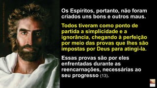 Os Espíritos, portanto, não foram
criados uns bons e outros maus.
Todos tiveram como ponto de
partida a simplicidade e a
ignorância, chegando à perfeição
por meio das provas que lhes são
impostas por Deus para atingi-la.
Essas provas são por eles
enfrentadas durante as
reencarnações, necessárias ao
seu progresso (13).
AKIANE&HERPAINTINGTITLED'PRINCEOFPEACE
 