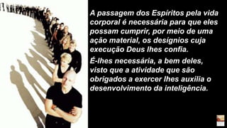 A passagem dos Espíritos pela vida
corporal é necessária para que eles
possam cumprir, por meio de uma
ação material, os desígnios cuja
execução Deus lhes confia.
É-lhes necessária, a bem deles,
visto que a atividade que são
obrigados a exercer lhes auxilia o
desenvolvimento da inteligência.
 