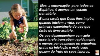Mas, a encarnação, para todos os
Espíritos, é apenas um estado
transitório.
É uma tarefa que Deus lhes impõe,
quando iniciam a vida, como
primeira experiência do uso que
farão do livre-arbítrio.
Os que desempenham com zelo
essa tarefa transpõem rapidamente
e menos penosamente os primeiros
graus da iniciação e mais cedo
gozam do fruto de seus labores.
 