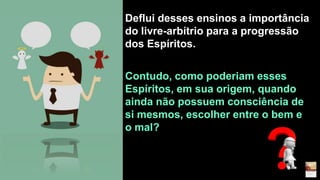 Deflui desses ensinos a importância
do livre-arbítrio para a progressão
dos Espíritos.
Contudo, como poderiam esses
Espíritos, em sua origem, quando
ainda não possuem consciência de
si mesmos, escolher entre o bem e
o mal?
 