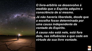 O livre-arbítrio se desenvolve à
medida que o Espírito adquire a
consciência de si mesmo.
Já não haveria liberdade, desde que
a escolha fosse determinada por
uma causa independente da
vontade do Espírito.
A causa não está nele, está fora
dele, nas influências a que cede em
virtude da sua livre vontade.
 
