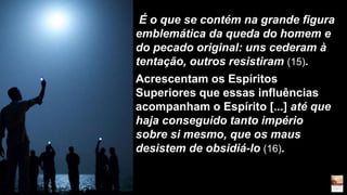 É o que se contém na grande figura
emblemática da queda do homem e
do pecado original: uns cederam à
tentação, outros resistiram (15).
Acrescentam os Espíritos
Superiores que essas influências
acompanham o Espírito [...] até que
haja conseguido tanto império
sobre si mesmo, que os maus
desistem de obsidiá-lo (16).
 