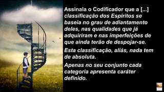 Assinala o Codificador que a [...]
classificação dos Espíritos se
baseia no grau de adiantamento
deles, nas qualidades que já
adquiriram e nas imperfeições de
que ainda terão de despojar-se.
Esta classificação, aliás, nada tem
de absoluta.
Apenas no seu conjunto cada
categoria apresenta caráter
definido.
 