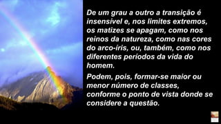 De um grau a outro a transição é
insensível e, nos limites extremos,
os matizes se apagam, como nos
reinos da natureza, como nas cores
do arco-íris, ou, também, como nos
diferentes períodos da vida do
homem.
Podem, pois, formar-se maior ou
menor número de classes,
conforme o ponto de vista donde se
considere a questão.
 