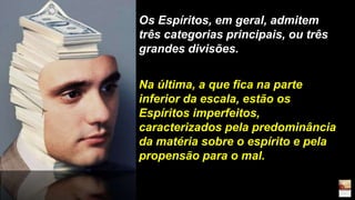 Os Espíritos, em geral, admitem
três categorias principais, ou três
grandes divisões.
Na última, a que fica na parte
inferior da escala, estão os
Espíritos imperfeitos,
caracterizados pela predominância
da matéria sobre o espírito e pela
propensão para o mal.
 